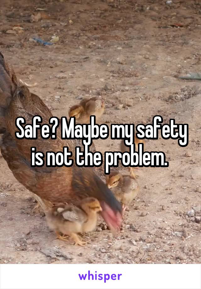 Safe? Maybe my safety is not the problem. 