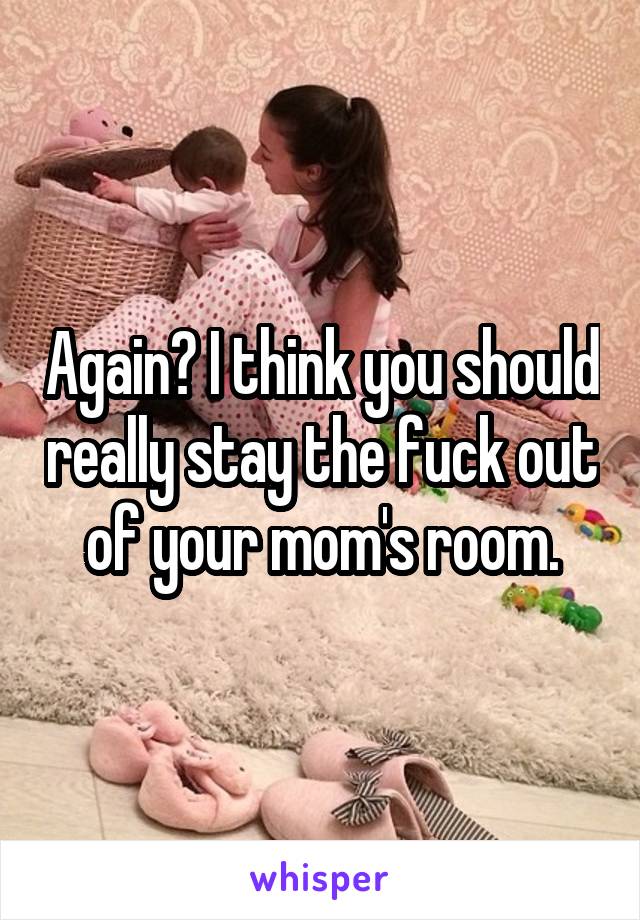 Again? I think you should really stay the fuck out of your mom's room.