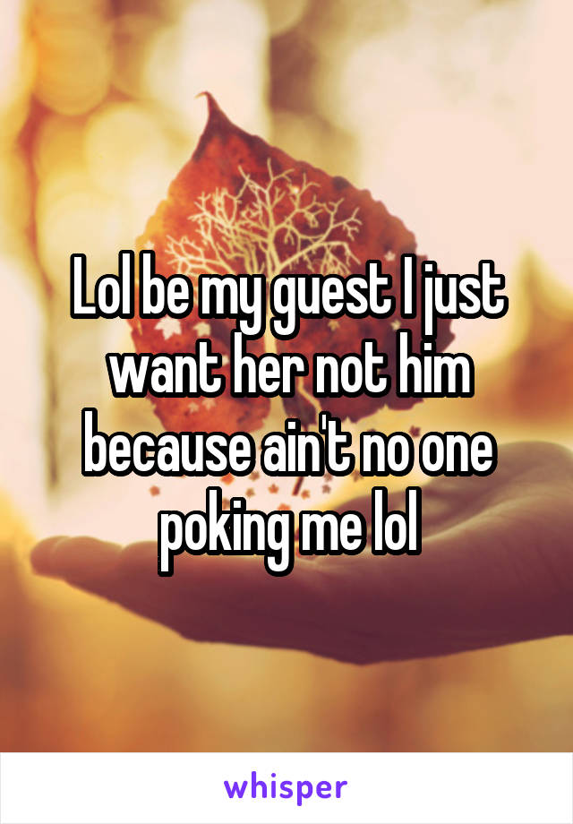 Lol be my guest I just want her not him because ain't no one poking me lol