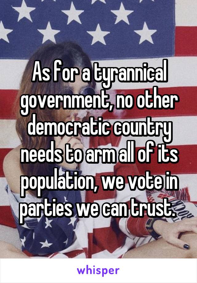 As for a tyrannical government, no other democratic country needs to arm all of its population, we vote in parties we can trust. 