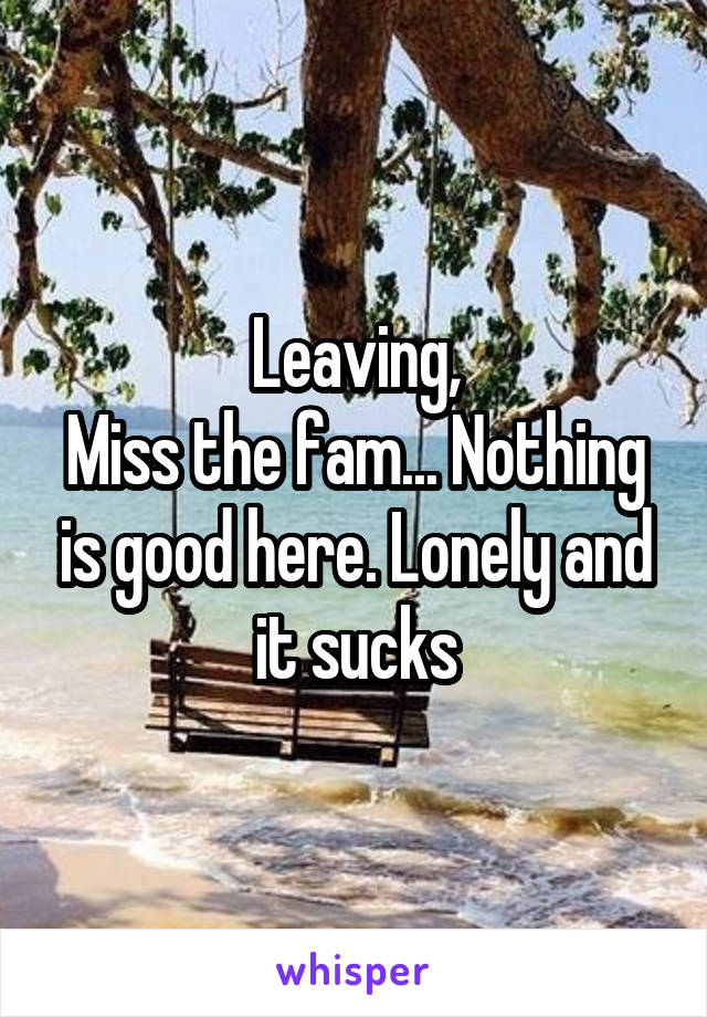 Leaving,
Miss the fam... Nothing is good here. Lonely and it sucks