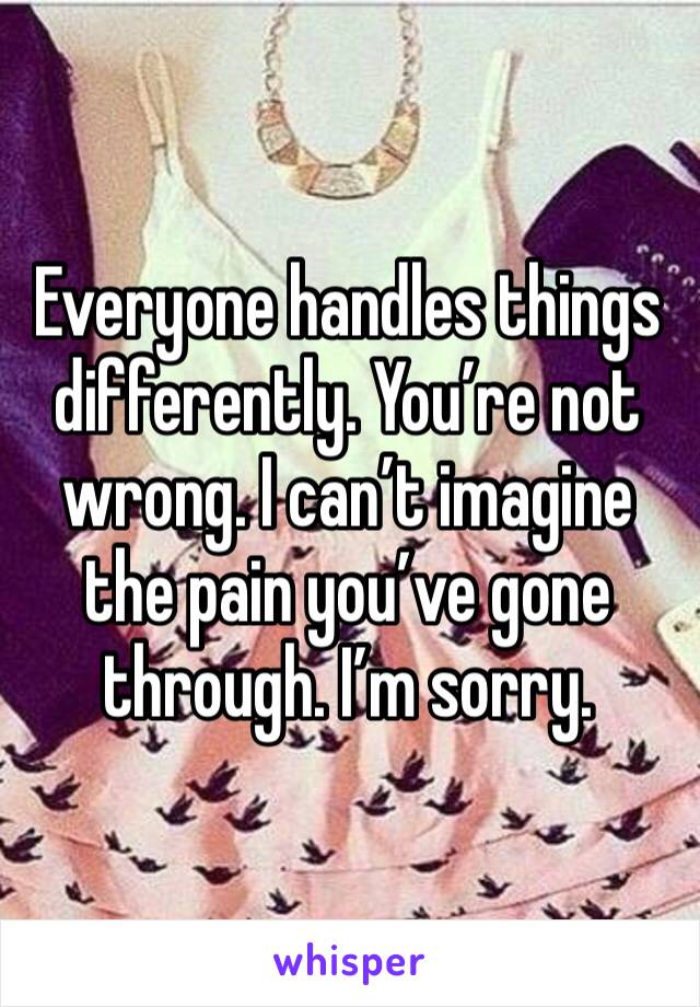 Everyone handles things differently. You’re not wrong. I can’t imagine the pain you’ve gone through. I’m sorry.