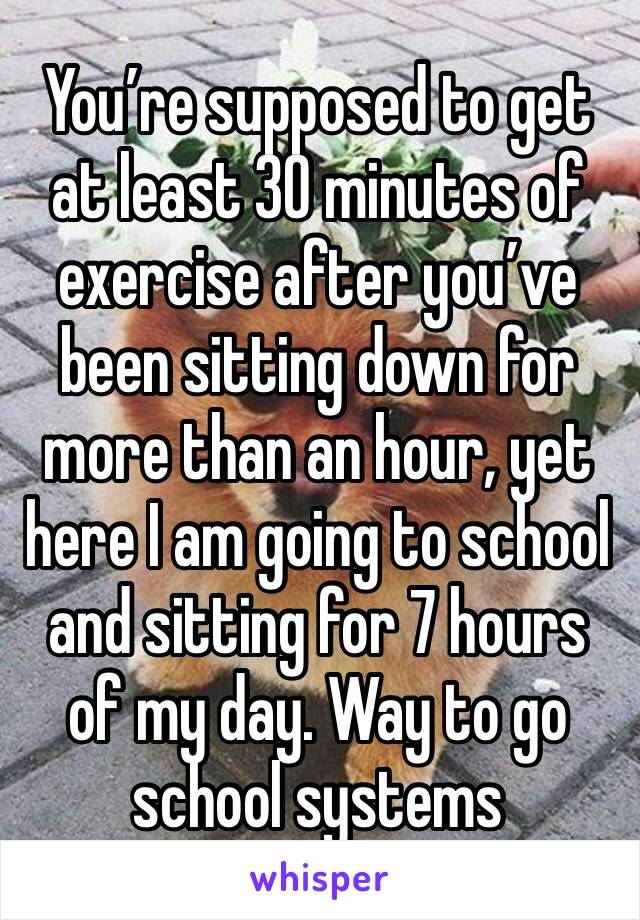 You’re supposed to get at least 30 minutes of exercise after you’ve been sitting down for more than an hour, yet here I am going to school and sitting for 7 hours of my day. Way to go school systems