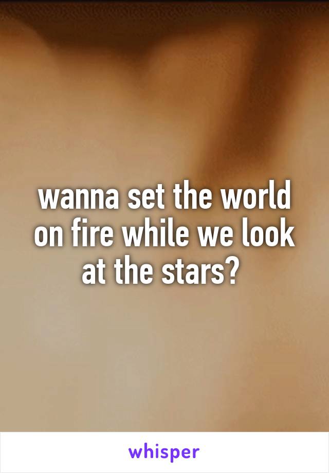 wanna set the world on fire while we look at the stars? 