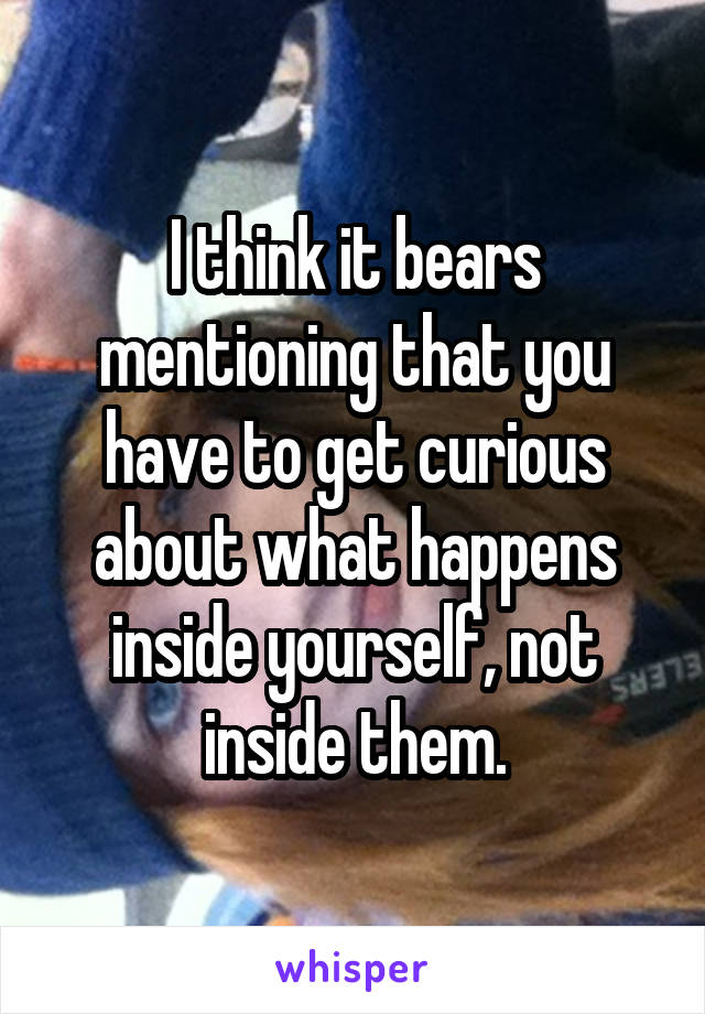 I think it bears mentioning that you have to get curious about what happens inside yourself, not inside them.