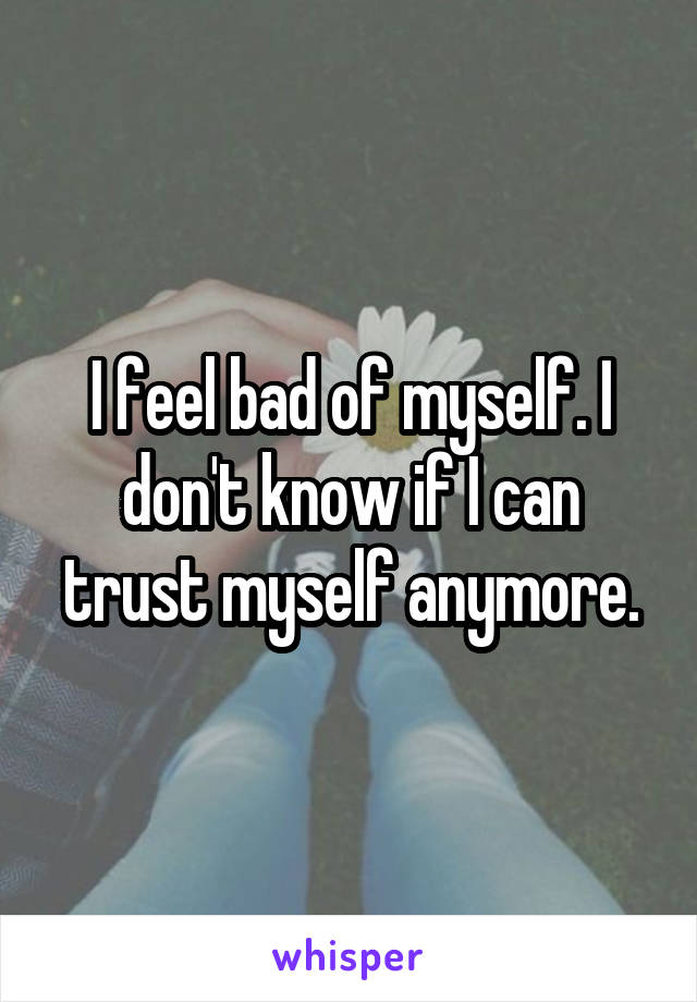 I feel bad of myself. I don't know if I can trust myself anymore.