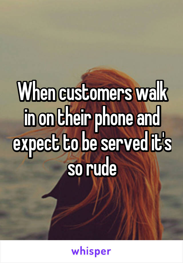 When customers walk in on their phone and expect to be served it's so rude