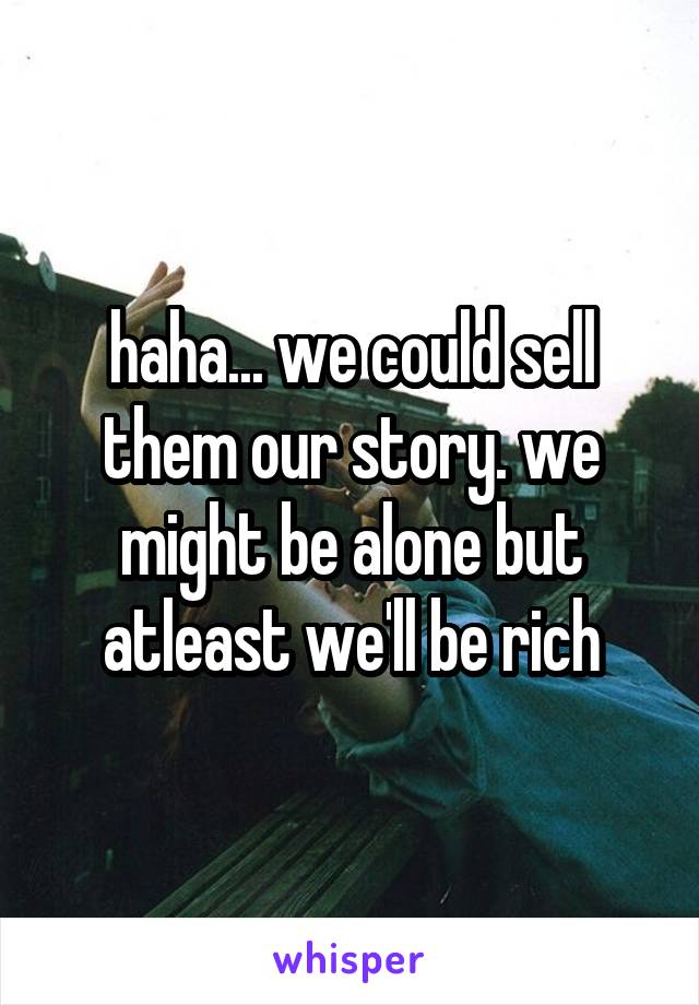 haha... we could sell them our story. we might be alone but atleast we'll be rich