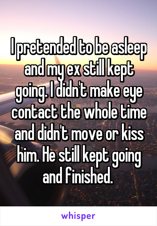 I pretended to be asleep and my ex still kept going. I didn't make eye contact the whole time and didn't move or kiss him. He still kept going and finished. 