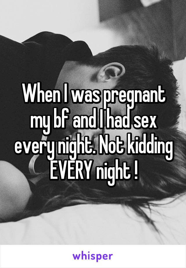 When I was pregnant my bf and I had sex every night. Not kidding EVERY night !