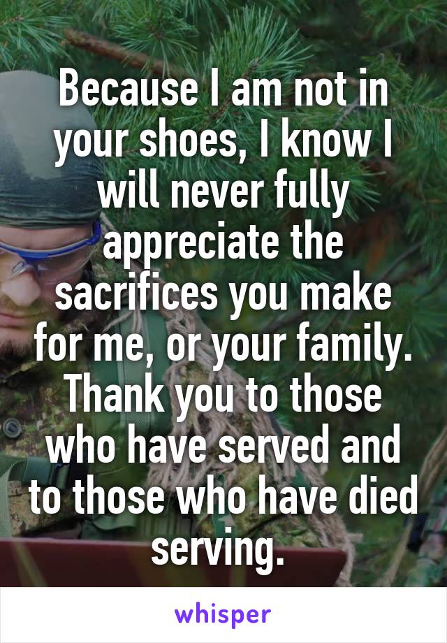 Because I am not in your shoes, I know I will never fully appreciate the sacrifices you make for me, or your family. Thank you to those who have served and to those who have died serving. 