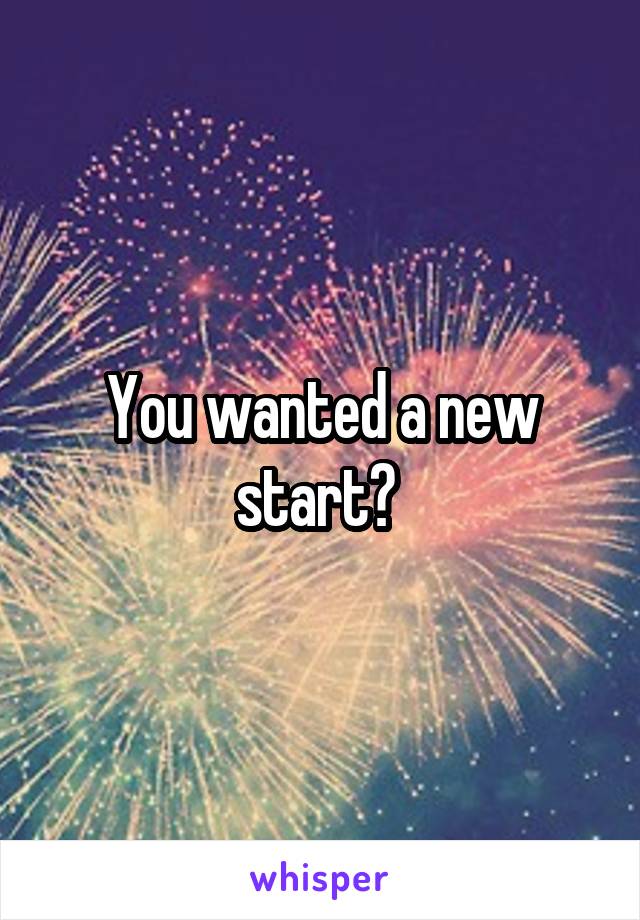 You wanted a new start? 