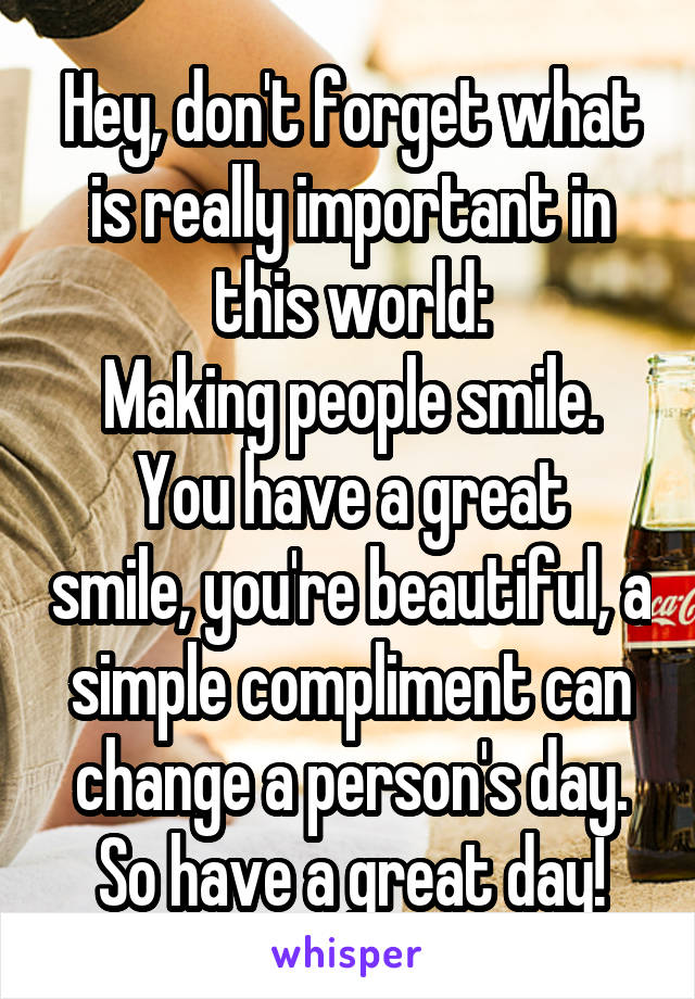 Hey, don't forget what is really important in this world:
Making people smile.
You have a great smile, you're beautiful, a simple compliment can change a person's day.
So have a great day!