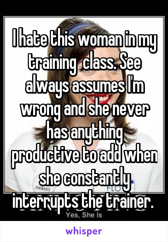 I hate this woman in my training  class. See always assumes I'm wrong and she never has anything productive to add when she constantly interrupts the trainer. 