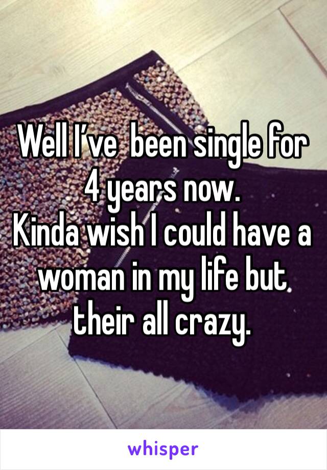 Well I’ve  been single for 4 years now. 
Kinda wish I could have a woman in my life but their all crazy. 