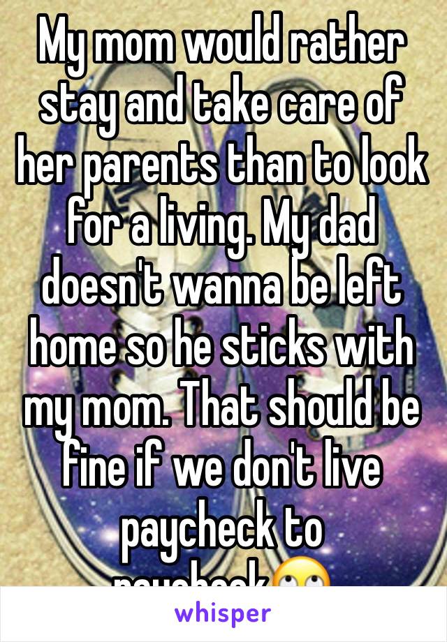 My mom would rather stay and take care of her parents than to look for a living. My dad doesn't wanna be left home so he sticks with my mom. That should be fine if we don't live paycheck to paycheck🙄