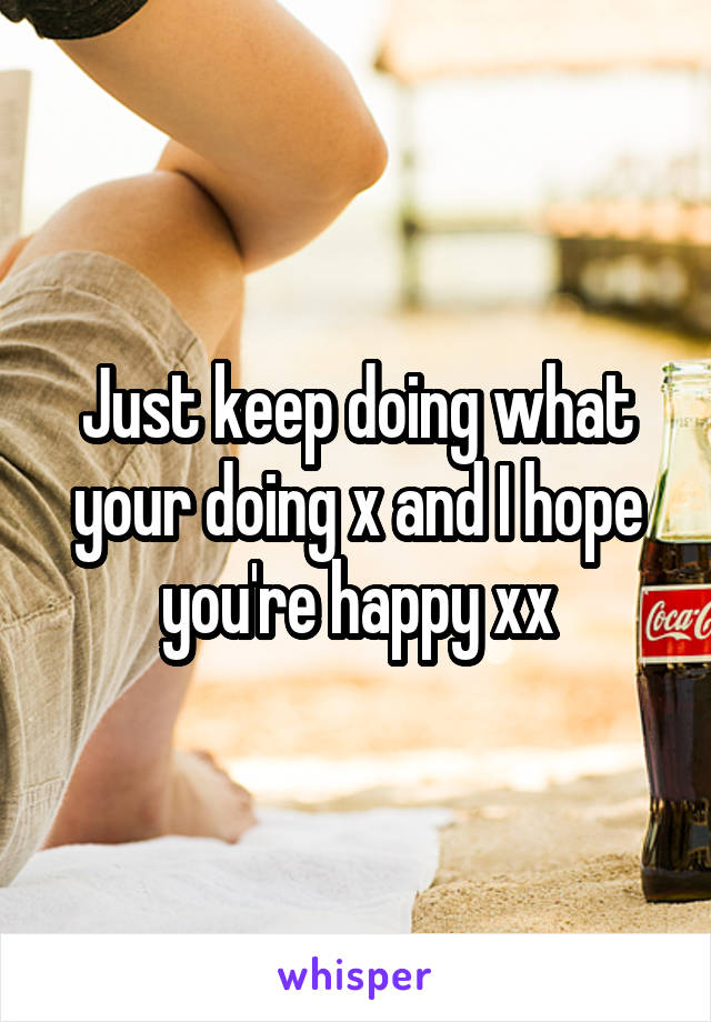 Just keep doing what your doing x and I hope you're happy xx