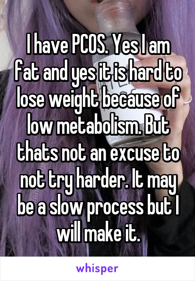 I have PCOS. Yes I am fat and yes it is hard to lose weight because of low metabolism. But thats not an excuse to not try harder. It may be a slow process but I will make it.