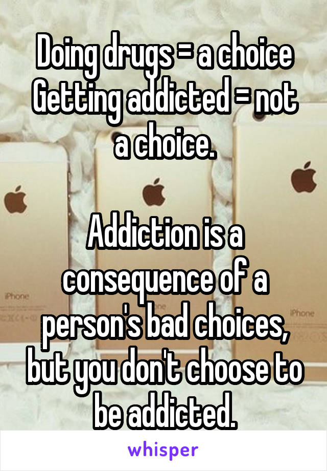 Doing drugs = a choice
Getting addicted = not a choice.

Addiction is a consequence of a person's bad choices, but you don't choose to be addicted.