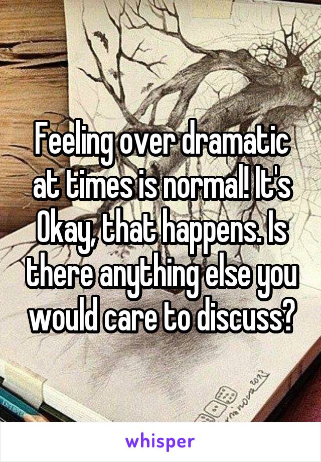 Feeling over dramatic at times is normal! It's Okay, that happens. Is there anything else you would care to discuss?
