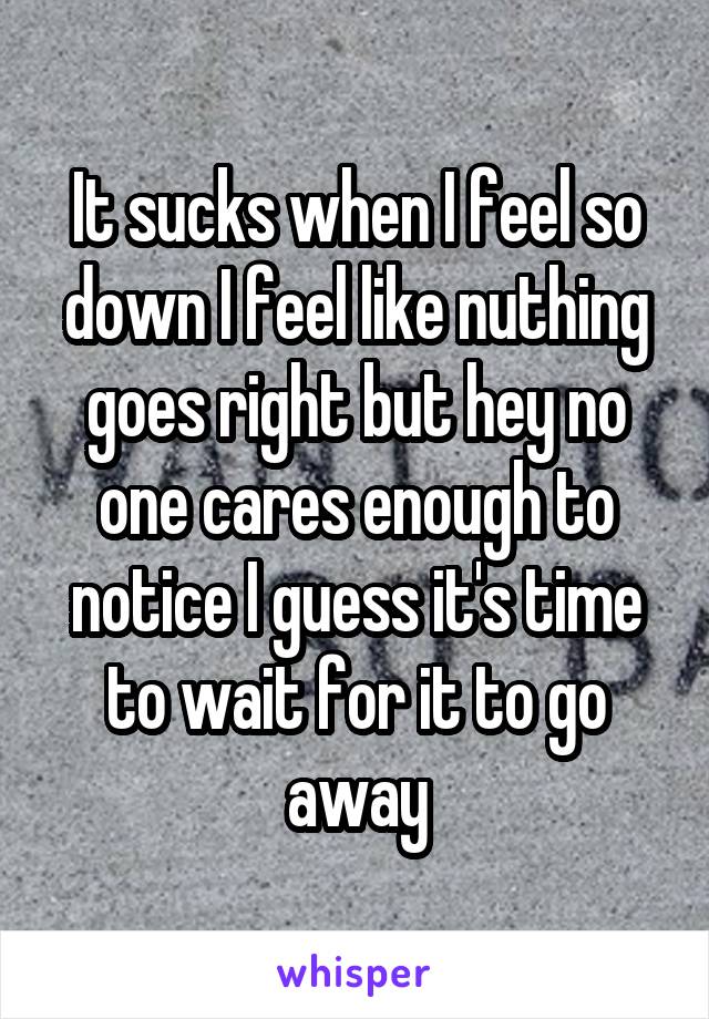 It sucks when I feel so down I feel like nuthing goes right but hey no one cares enough to notice I guess it's time to wait for it to go away