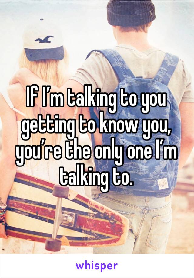 If I’m talking to you getting to know you, you’re the only one I’m talking to. 