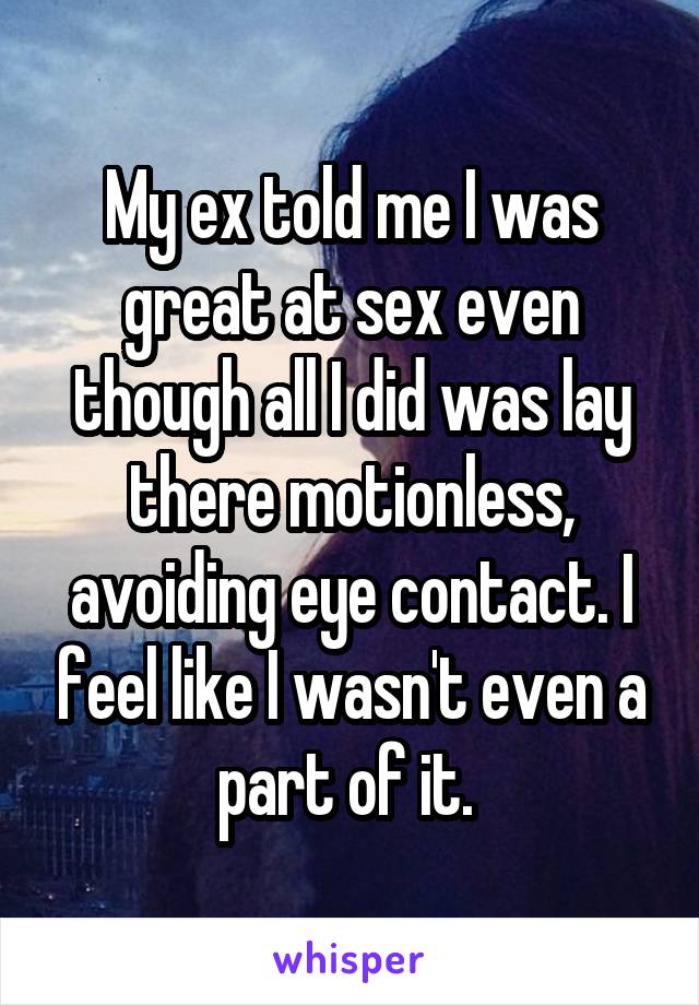 My ex told me I was great at sex even though all I did was lay there motionless, avoiding eye contact. I feel like I wasn't even a part of it. 