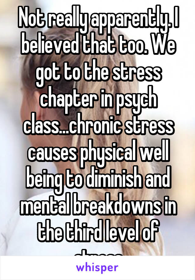 Not really apparently. I believed that too. We got to the stress chapter in psych class...chronic stress causes physical well being to diminish and mental breakdowns in the third level of stress