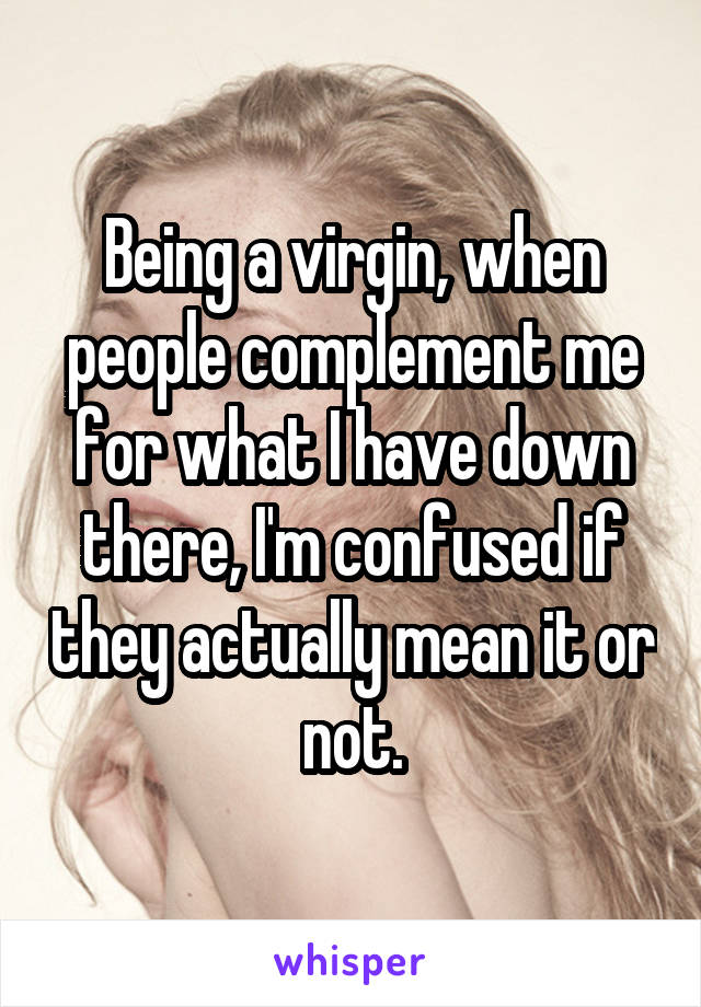 Being a virgin, when people complement me for what I have down there, I'm confused if they actually mean it or not.