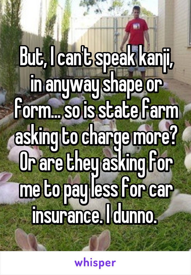 But, I can't speak kanji, in anyway shape or form... so is state farm asking to charge more? Or are they asking for me to pay less for car insurance. I dunno. 