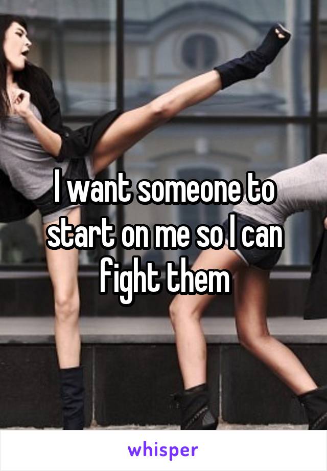 I want someone to start on me so I can fight them