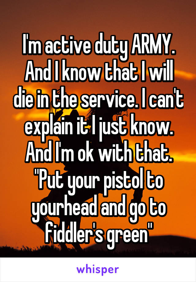 I'm active duty ARMY. And I know that I will die in the service. I can't explain it I just know. And I'm ok with that. "Put your pistol to yourhead and go to fiddler's green"