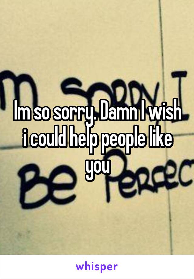 Im so sorry. Damn I wish i could help people like you