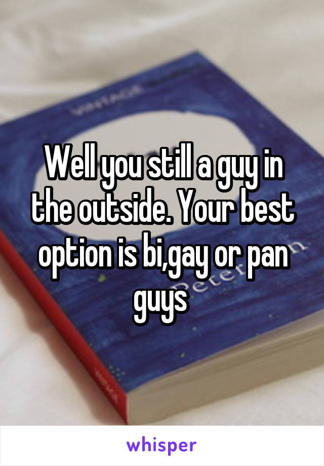 Well you still a guy in the outside. Your best option is bi,gay or pan guys 