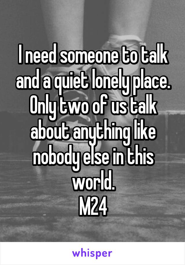 I need someone to talk and a quiet lonely place. Only two of us talk about anything like nobody else in this world.
M24