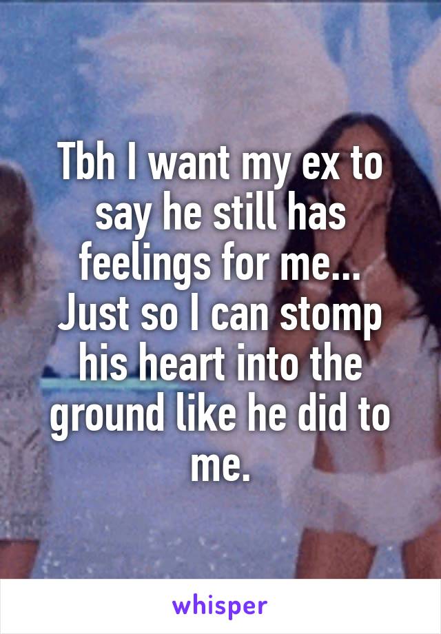 Tbh I want my ex to say he still has feelings for me...
Just so I can stomp his heart into the ground like he did to me.