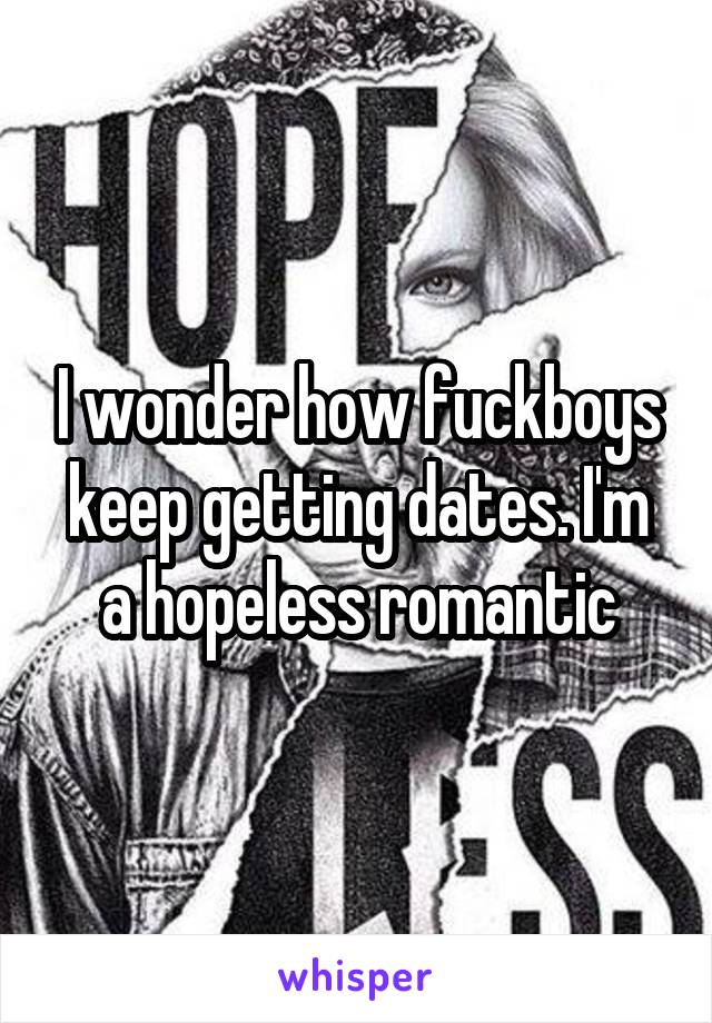 I wonder how fuckboys keep getting dates. I'm a hopeless romantic