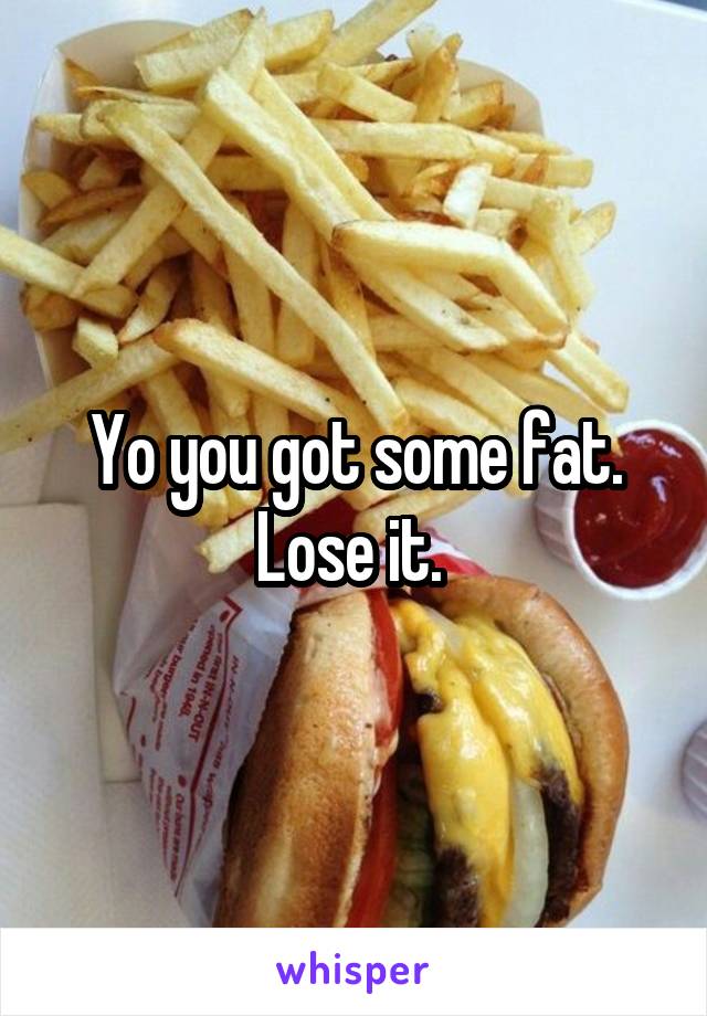 Yo you got some fat. Lose it. 