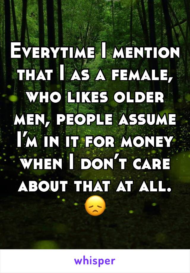 Everytime I mention that I as a female, who likes older men, people assume I’m in it for money when I don’t care about that at all. 😞