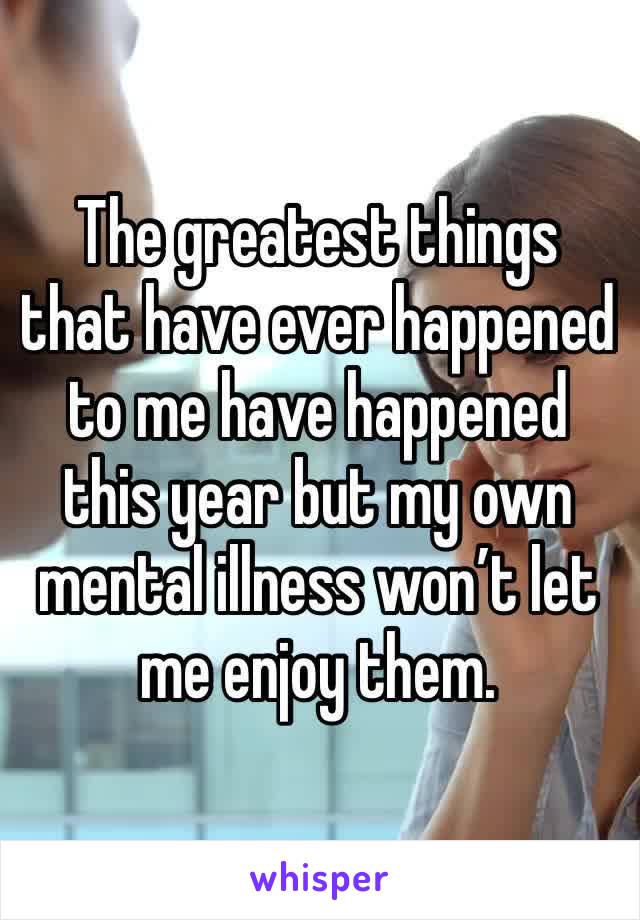 The greatest things that have ever happened to me have happened this year but my own mental illness won’t let me enjoy them.