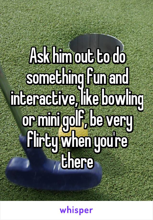 Ask him out to do something fun and interactive, like bowling or mini golf, be very flirty when you're there