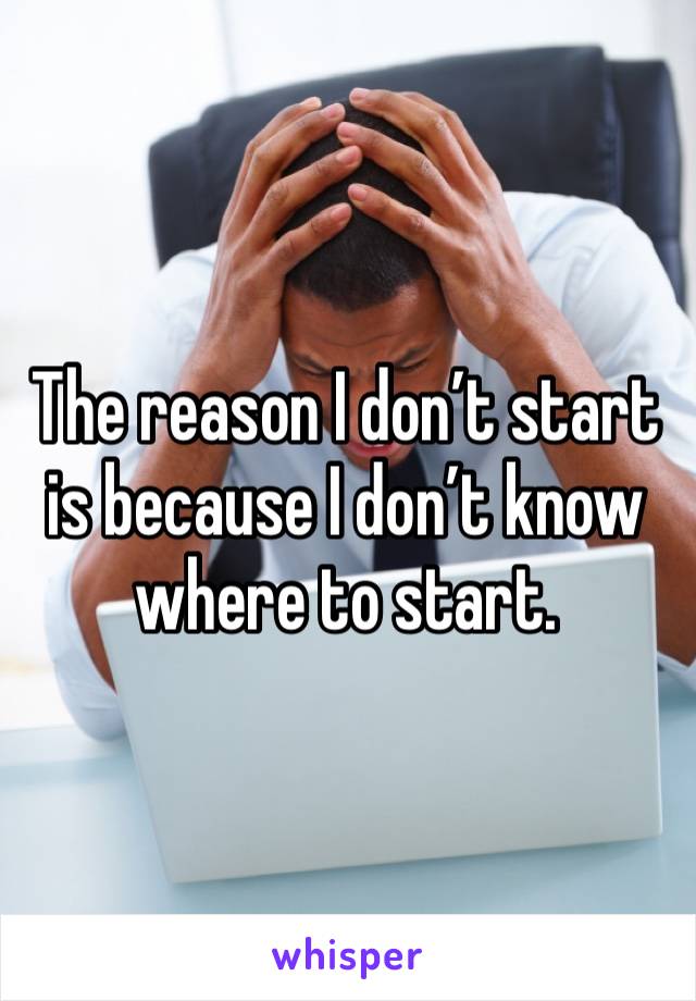 The reason I don’t start is because I don’t know where to start.