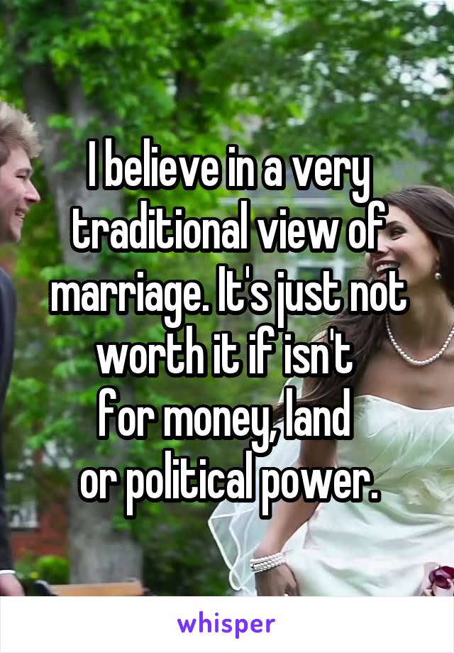 I believe in a very traditional view of marriage. It's just not worth it if isn't 
for money, land 
or political power.
