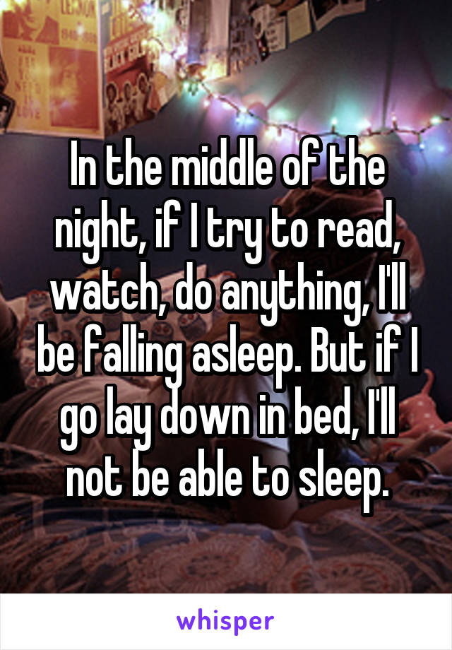 In the middle of the night, if I try to read, watch, do anything, I'll be falling asleep. But if I go lay down in bed, I'll not be able to sleep.