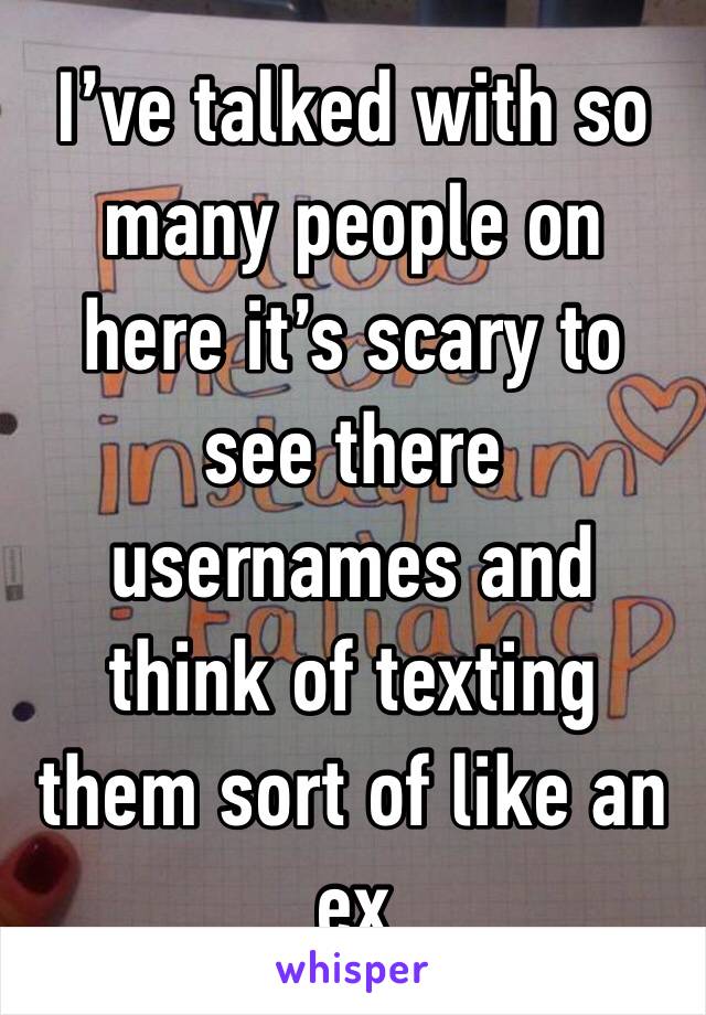 I’ve talked with so many people on here it’s scary to see there usernames and think of texting them sort of like an ex