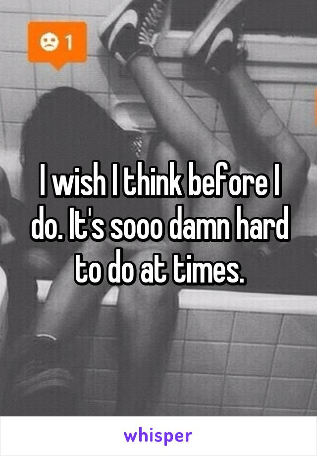 I wish I think before I do. It's sooo damn hard to do at times.
