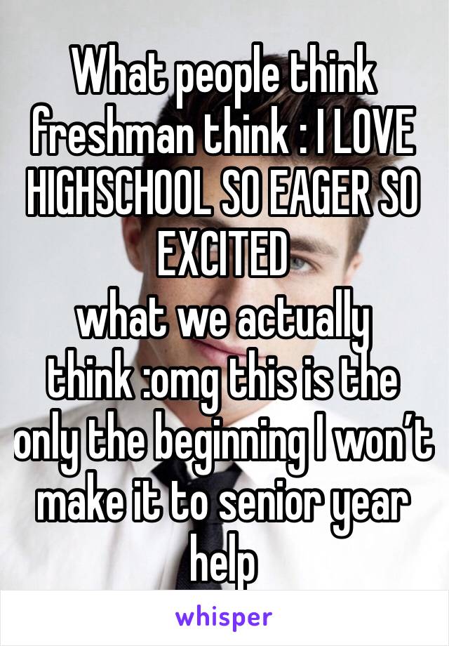 What people think freshman think : I LOVE HIGHSCHOOL SO EAGER SO EXCITED 
what we actually think :omg this is the only the beginning I won’t make it to senior year help 