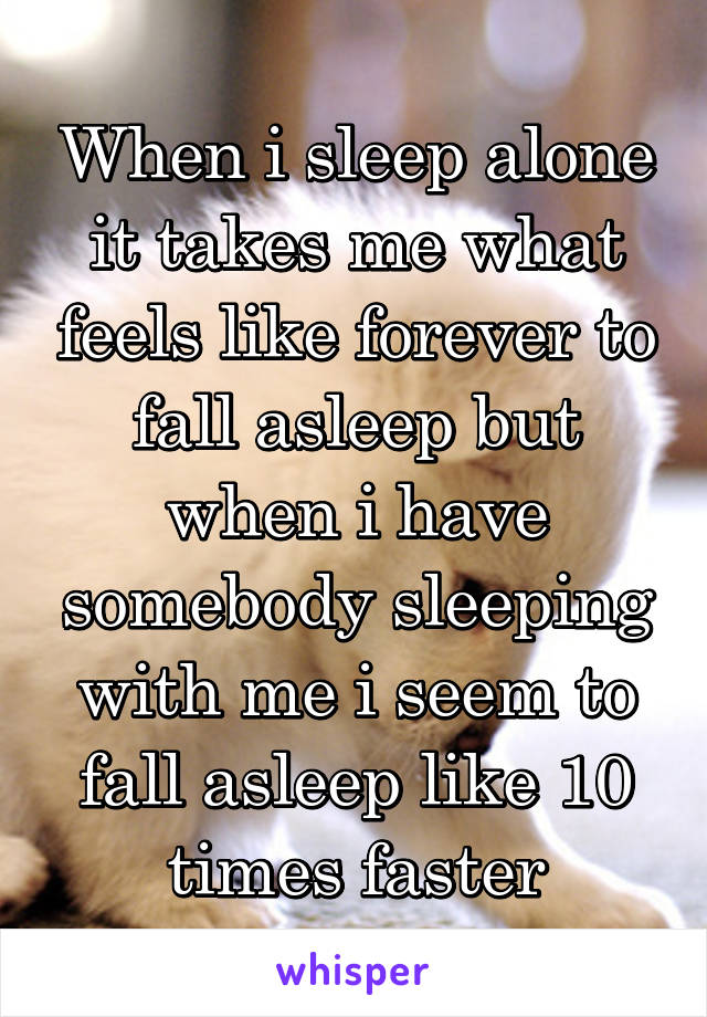 When i sleep alone it takes me what feels like forever to fall asleep but when i have somebody sleeping with me i seem to fall asleep like 10 times faster