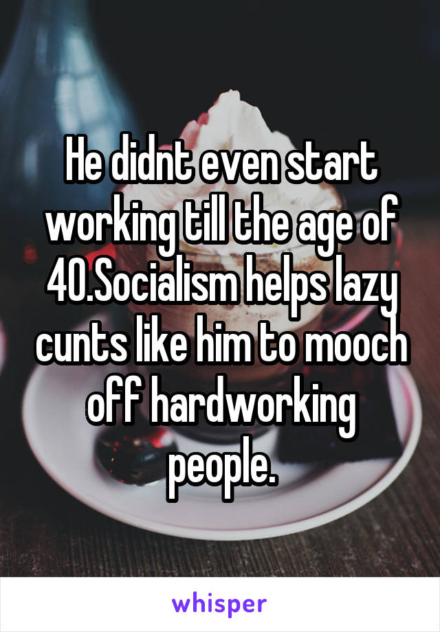 He didnt even start working till the age of 40.Socialism helps lazy cunts like him to mooch off hardworking people.