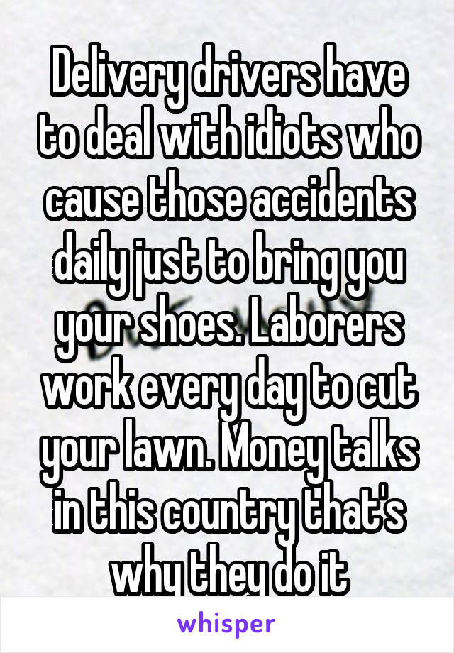 Delivery drivers have to deal with idiots who cause those accidents daily just to bring you your shoes. Laborers work every day to cut your lawn. Money talks in this country that's why they do it